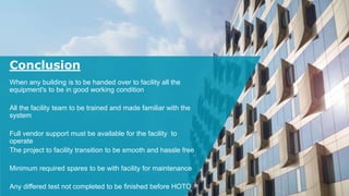 Conclusion
When any building is to be handed over to facility all the
equipment's to be in good working condition
All the facility team to be trained and made familiar with the
system
Full vendor support must be available for the facility to
operate
The project to facility transition to be smooth and hassle free
Minimum required spares to be with facility for maintenance
Any differed test not completed to be finished before HOTO
 