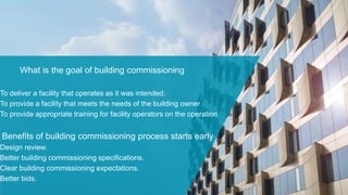 What is the goal of building commissioning
To deliver a facility that operates as it was intended.
To provide a facility that meets the needs of the building owner
To provide appropriate training for facility operators on the operation
Benefits of building commissioning process starts early
Design review.
Better building commissioning specifications.
Clear building commissioning expectations.
Better bids.
 