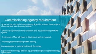 Commissioning agency requirement
Acted as the principal Commissioning Agent for at least three projects
of comparable size, type and scope.
Extensive experience in the operation and troubleshooting of HVAC
system
A minimum of five full years in this type of work is required.
Knowledgeable in building O&M training.
Knowledgeable in national building & fire codes
Experienced in energy-efficient equipment design and control strategy
optimization.
 