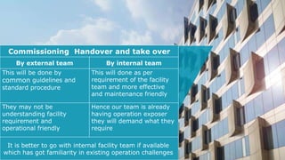 .
Commissioning Handover and take over
By external team By internal team
This will be done by
common guidelines and
standard procedure
This will done as per
requirement of the facility
team and more effective
and maintenance friendly
They may not be
understanding facility
requirement and
operational friendly
Hence our team is already
having operation exposer
they will demand what they
require
It is better to go with internal facility team if available
which has got familiarity in existing operation challenges
 