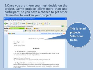2.Once you are there you must decide on the project. Some projects allow more than one participant, so you have a chance to get other classmates to work in your project.  This is list of projects. Select one to do.