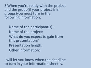 3.When you’re ready with the project and the group(if your project is in groups)you must turn in the following information:Name of the participant(s):Name of the project:What do you expect to gain from this presentation?Presentation length:Other information:I will let you know when the deadline to turn in your information sheet is.