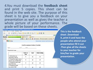 4.You must download the feedback sheet and print 5 copies. This sheet can be found in the web site. The purpose of this sheet is to give you a feedback on your presentation as well as gives the teacher a whole picture of your performance. The grade will be based on these sheets.This is the feedback sheet .Download it, print it and have the people who attend your presentation fill it out .Then give all the sheets to your teacher for him/her to grade your presentation.
