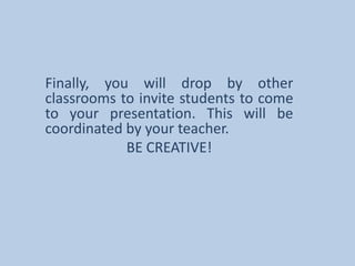 Finally, you will drop by other classrooms to invite students to come to your presentation. This will be coordinated by your teacher. BE CREATIVE!