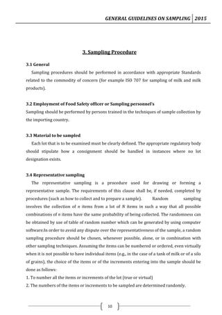 GENERAL GUIDELINES ON SAMPLING 2015
10
3. Sampling Procedure
3.1 General
Sampling procedures should be performed in accordance with appropriate Standards
related to the commodity of concern (for example ISO 707 for sampling of milk and milk
products).
3.2 Employment of Food Safety officer or Sampling personnel’s
Sampling should be performed by persons trained in the techniques of sample collection by
the importing country.
3.3 Material to be sampled
Each lot that is to be examined must be clearly defined. The appropriate regulatory body
should stipulate how a consignment should be handled in instances where no lot
designation exists.
3.4 Representative sampling
The representative sampling is a procedure used for drawing or forming a
representative sample. The requirements of this clause shall be, if needed, completed by
procedures (such as how to collect and to prepare a sample). Random sampling
involves the collection of n items from a lot of N items in such a way that all possible
combinations of n items have the same probability of being collected. The randomness can
be obtained by use of table of random number which can be generated by using computer
software.In order to avoid any dispute over the representativeness of the sample, a random
sampling procedure should be chosen, whenever possible, alone, or in combination with
other sampling techniques. Assuming the items can be numbered or ordered, even virtually
when it is not possible to have individual items (e.g., in the case of a tank of milk or of a silo
of grains), the choice of the items or of the increments entering into the sample should be
done as follows:
1. To number all the items or increments of the lot (true or virtual)
2. The numbers of the items or increments to be sampled are determined randomly.
 