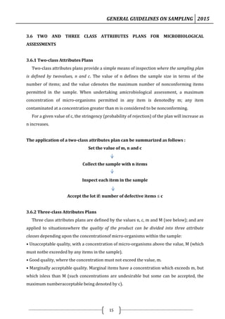 GENERAL GUIDELINES ON SAMPLING 2015
15
3.6 TWO AND THREE CLASS ATTRIBUTES PLANS FOR MICROBIOLOGICAL
ASSESSMENTS
3.6.1 Two-class Attributes Plans
Two-class attributes plans provide a simple means of inspection where the sampling plan
is defined by twovalues, n and c. The value of n defines the sample size in terms of the
number of items; and the value cdenotes the maximum number of nonconforming items
permitted in the sample. When undertaking amicrobiological assessment, a maximum
concentration of micro-organisms permitted in any item is denotedby m; any item
contaminated at a concentration greater than m is considered to be nonconforming.
For a given value of c, the stringency (probability of rejection) of the plan will increase as
n increases.
The application of a two-class attributes plan can be summarized as follows :
Set the value of m, n and c
Collect the sample with n items
Inspect each item in the sample
Accept the lot if: number of defective items ≤ c
3.6.2 Three-class Attributes Plans
Three class attributes plans are defined by the values n, c, m and M (see below); and are
applied to situationswhere the quality of the product can be divided into three attribute
classes depending upon the concentrationof micro-organisms within the sample:
• Unacceptable quality, with a concentration of micro-organisms above the value, M (which
must notbe exceeded by any items in the sample).
• Good quality, where the concentration must not exceed the value, m.
• Marginally acceptable quality. Marginal items have a concentration which exceeds m, but
which isless than M (such concentrations are undesirable but some can be accepted, the
maximum numberacceptable being denoted by c).
 