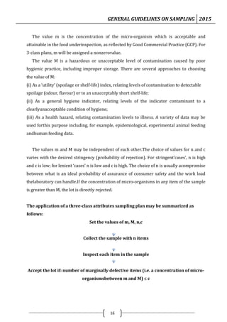 GENERAL GUIDELINES ON SAMPLING 2015
16
The value m is the concentration of the micro-organism which is acceptable and
attainable in the food underinspection, as reflected by Good Commercial Practice (GCP). For
3-class plans, m will be assigned a nonzerovalue.
The value M is a hazardous or unacceptable level of contamination caused by poor
hygienic practice, including improper storage. There are several approaches to choosing
the value of M:
(i) As a ‘utility’ (spoilage or shelf-life) index, relating levels of contamination to detectable
spoilage (odour, flavour) or to an unacceptably short shelf-life;
(ii) As a general hygiene indicator, relating levels of the indicator contaminant to a
clearlyunacceptable condition of hygiene;
(iii) As a health hazard, relating contamination levels to illness. A variety of data may be
used forthis purpose including, for example, epidemiological, experimental animal feeding
andhuman feeding data.
The values m and M may be independent of each other.The choice of values for n and c
varies with the desired stringency (probability of rejection). For stringent‘cases’, n is high
and c is low; for lenient ‘cases’ n is low and c is high. The choice of n is usually acompromise
between what is an ideal probability of assurance of consumer safety and the work load
thelaboratory can handle.If the concentration of micro-organisms in any item of the sample
is greater than M, the lot is directly rejected.
The application of a three-class attributes sampling plan may be summarized as
follows:
Set the values of m, M, n,c
Collect the sample with n items
Inspect each item in the sample
Accept the lot if: number of marginally defective items (i.e. a concentration of micro-
organismsbetween m and M) ≤ c
 