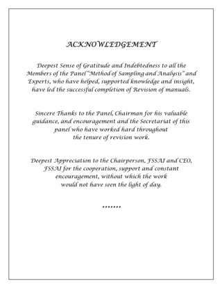 ACKNOWLEDGEMENT
Deepest Sense of Gratitude and Indebtedness to all the
Members of the Panel “Method of Sampling and Analysis” and
Experts, who have helped, supported knowledge and insight,
have led the successful completion of Revision of manuals.
Sincere Thanks to the Panel, Chairman for his valuable
guidance, and encouragement and the Secretariat of this
panel who have worked hard throughout
the tenure of revision work.
Deepest Appreciation to the Chairperson, FSSAI and CEO,
FSSAI for the cooperation, support and constant
encouragement, without which the work
would not have seen the light of day.
*******
 
