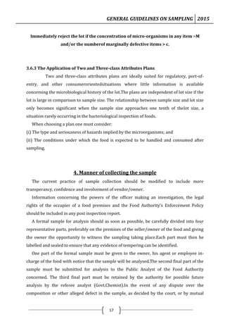 GENERAL GUIDELINES ON SAMPLING 2015
17
Immediately reject the lot if the concentration of micro-organisms in any item >M
and/or the numberof marginally defective items > c.
3.6.3 The Application of Two and Three-class Attributes Plans
Two and three-class attributes plans are ideally suited for regulatory, port-of-
entry, and other consumerorientedsituations where little information is available
concerning the microbiological history of the lot.The plans are independent of lot size if the
lot is large in comparison to sample size. The relationship between sample size and lot size
only becomes significant when the sample size approaches one tenth of thelot size, a
situation rarely occurring in the bacteriological inspection of foods.
When choosing a plan one must consider:
(i) The type and seriousness of hazards implied by the microorganisms; and
(ii) The conditions under which the food is expected to be handled and consumed after
sampling.
4. Manner of collecting the sample
The current practice of sample collection should be modified to include more
transperancy, confidence and involvement of vendor/owner.
Information concerning the powers of the officer making an investigation, the legal
rights of the occupier of a food premises and the Food Authority’s Enforcement Policy
should be included in any post inspection report.
A formal sample for analysis should as soon as possible, be carefully divided into four
representative parts, preferably on the premises of the seller/owner of the food and giving
the owner the opportunity to witness the sampling taking place.Each part must then be
labelled and sealed to ensure that any evidence of tempering can be identified.
One part of the formal sample must be given to the owner, his agent or employee in-
charge of the food with notice that the sample will be analysed.The second final part of the
sample must be submitted for analysis to the Public Analyst of the Food Authority
concerned. The third final part must be retained by the authority for possible future
analysis by the referee analyst (Govt.Chemist).In the event of any dispute over the
composition or other alleged defect in the sample, as decided by the court, or by mutual
 