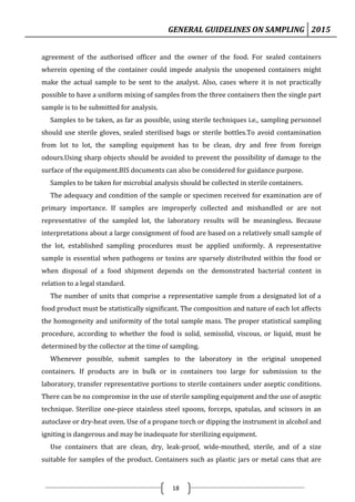 GENERAL GUIDELINES ON SAMPLING 2015
18
agreement of the authorised officer and the owner of the food. For sealed containers
wherein opening of the container could impede analysis the unopened containers might
make the actual sample to be sent to the analyst. Also, cases where it is not practically
possible to have a uniform mixing of samples from the three containers then the single part
sample is to be submitted for analysis.
Samples to be taken, as far as possible, using sterile techniques i.e., sampling personnel
should use sterile gloves, sealed sterilised bags or sterile bottles.To avoid contamination
from lot to lot, the sampling equipment has to be clean, dry and free from foreign
odours.Using sharp objects should be avoided to prevent the possibility of damage to the
surface of the equipment.BIS documents can also be considered for guidance purpose.
Samples to be taken for microbial analysis should be collected in sterile containers.
The adequacy and condition of the sample or specimen received for examination are of
primary importance. If samples are improperly collected and mishandled or are not
representative of the sampled lot, the laboratory results will be meaningless. Because
interpretations about a large consignment of food are based on a relatively small sample of
the lot, established sampling procedures must be applied uniformly. A representative
sample is essential when pathogens or toxins are sparsely distributed within the food or
when disposal of a food shipment depends on the demonstrated bacterial content in
relation to a legal standard.
The number of units that comprise a representative sample from a designated lot of a
food product must be statistically significant. The composition and nature of each lot affects
the homogeneity and uniformity of the total sample mass. The proper statistical sampling
procedure, according to whether the food is solid, semisolid, viscous, or liquid, must be
determined by the collector at the time of sampling.
Whenever possible, submit samples to the laboratory in the original unopened
containers. If products are in bulk or in containers too large for submission to the
laboratory, transfer representative portions to sterile containers under aseptic conditions.
There can be no compromise in the use of sterile sampling equipment and the use of aseptic
technique. Sterilize one-piece stainless steel spoons, forceps, spatulas, and scissors in an
autoclave or dry-heat oven. Use of a propane torch or dipping the instrument in alcohol and
igniting is dangerous and may be inadequate for sterilizing equipment.
Use containers that are clean, dry, leak-proof, wide-mouthed, sterile, and of a size
suitable for samples of the product. Containers such as plastic jars or metal cans that are
 