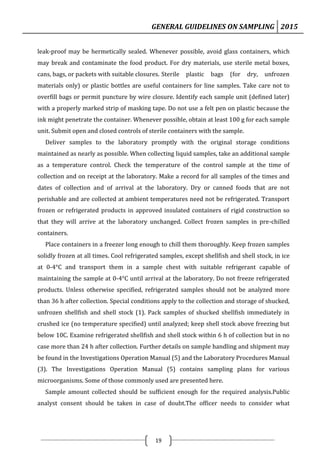 GENERAL GUIDELINES ON SAMPLING 2015
19
leak-proof may be hermetically sealed. Whenever possible, avoid glass containers, which
may break and contaminate the food product. For dry materials, use sterile metal boxes,
cans, bags, or packets with suitable closures. Sterile plastic bags (for dry, unfrozen
materials only) or plastic bottles are useful containers for line samples. Take care not to
overfill bags or permit puncture by wire closure. Identify each sample unit (defined later)
with a properly marked strip of masking tape. Do not use a felt pen on plastic because the
ink might penetrate the container. Whenever possible, obtain at least 100 g for each sample
unit. Submit open and closed controls of sterile containers with the sample.
Deliver samples to the laboratory promptly with the original storage conditions
maintained as nearly as possible. When collecting liquid samples, take an additional sample
as a temperature control. Check the temperature of the control sample at the time of
collection and on receipt at the laboratory. Make a record for all samples of the times and
dates of collection and of arrival at the laboratory. Dry or canned foods that are not
perishable and are collected at ambient temperatures need not be refrigerated. Transport
frozen or refrigerated products in approved insulated containers of rigid construction so
that they will arrive at the laboratory unchanged. Collect frozen samples in pre-chilled
containers.
Place containers in a freezer long enough to chill them thoroughly. Keep frozen samples
solidly frozen at all times. Cool refrigerated samples, except shellfish and shell stock, in ice
at 0-4°C and transport them in a sample chest with suitable refrigerant capable of
maintaining the sample at 0-4°C until arrival at the laboratory. Do not freeze refrigerated
products. Unless otherwise specified, refrigerated samples should not be analyzed more
than 36 h after collection. Special conditions apply to the collection and storage of shucked,
unfrozen shellfish and shell stock (1). Pack samples of shucked shellfish immediately in
crushed ice (no temperature specified) until analyzed; keep shell stock above freezing but
below 10C. Examine refrigerated shellfish and shell stock within 6 h of collection but in no
case more than 24 h after collection. Further details on sample handling and shipment may
be found in the Investigations Operation Manual (5) and the Laboratory Procedures Manual
(3). The Investigations Operation Manual (5) contains sampling plans for various
microorganisms. Some of those commonly used are presented here.
Sample amount collected should be sufficient enough for the required analysis.Public
analyst consent should be taken in case of doubt.The officer needs to consider what
 