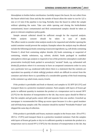 GENERAL GUIDELINES ON SAMPLING 2015
21
thiosulphate in bottles before sterilization. Carefully inspect the faucet. Do not collect from
the faucet which leak. Clean and dry the outside of faucet allow the water to run for 1/2 a
min or 2-3 min if the pipeline is too long. Partially close the faucet to collect the sample
without splashing the water. Take care while opening and closing the bottle.Rodent
contaminated, Insect contaminated and Bird contaminated samples should be taken as
given in relevant compliance policy guide.
Sample amount collected should be sufficient enough for the required analysis.
Public analysts consent should be taken in case of doubt.
The officer needs to consider what analysis needs to be requested and whether opening the
sealed container would prevent the analysis. Examples where the analysis may be affected
include the following:(a) foods containing evanescent ingredients e.g. soft drinks containing
Vitamin C, dried fruit containing sulphur dioxide; (b) foods containing, or suspected of
containing, volatile substances, e.g. solvent, alcohol; foods packaged in modified
atmospheres where gas analysis is required or loss of the protective atmosphere could alter
preservative levels;(d) foods packed in aerosols;(e) “aerated” foods, e.g. carbonated soft
drinks;(f) products where it is necessary to have an unopened containerin order to carry
out a particular test e.g. condensed milk where there is a statement that the contents are
equivalent toa quantity of whole milk;(g) products which are difficult to extract from the
container and where there is a possibility of a considerable quantity of the food remaining
in the container e.g. salad cream, sauces, treacle.
If the product is perishable and fresh or thawed, cool samples to 32-38°F (0-3.3°C) and
transport them in a protective insulated container. Pack samples with layers of frozen gel
packs in sufficient quantity to maintain the product at a temperature not to exceed 38°F
(3.3°C) for the duration of transportation to the lab. Any excess space should be filled so
that the samples and gel packs cannot shift and separate from one another. Crunched up
newspaper is recommended for filling up excess space because it is also a good insulator
and will help keep samples cold. The container should be marked “Perishable Product” and
shipped the same day of collection.
If the product is perishable and frozen, maintain samples in the frozen state -20 to 0°F (-
28.9 to -17.8°C) and transport them in a protective insulated container. Pack the samples
with layers of frozen gel packs or dry ice in sufficient quantity to maintain the product at a
temperature not to exceed 0°F (-17.8°C) for the duration of transportation to the lab. Any
 