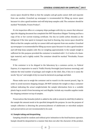 GENERAL GUIDELINES ON SAMPLING 2015
22
excess space should be filled so that the samples and gel packs cannot shift and separate
from one another. Crunched up newspaper is recommended for filling up excess space
because it is also a good insulator and will help keep samples cold. The container should be
marked “Perishable, Frozen Product”.
If a lot inspection office or a company ships packages with dry ice, ensure that whoever
signs the shipping document has completed the DOT Hazardous Shipper Training and has a
copy of his or her current training certificate. Use dry ice (solid carbon dioxide) as the
refrigerant if the time spent in transport may lead to thawing. Any excess space should be
filled so that the samples and dry ice cannot shift and separate from one another. Crunched
up newspaper is recommended for filling up excess space because it is also a good insulator
and will help keep samples cold. Dry ice weighing approximately ½ the sample weight is
sufficient for this purpose provided the container is insulated with 1 ½-2 inches of a foam-
type material, and is tightly sealed. The container should be marked “Perishable, Frozen
Product”.
If the container is to be shipped to the laboratory by a common carrier, i.e. Federal
Express, it is imperative to send it “FedEx Priority Overnight (next business morning), and
indicate the total number of packages and weight on the label. Also, if dry ice is used, the
words “dry ice” and weight of dry ice must be declared on package and label.
Please make sure to weigh the container and to round it to the nearest pound / kgs. In
order to avoid excessive shipping charges, DO NOT estimate the weight or ship a container
without indicating the actual weight.Include the sample information form in a sealable
plastic bag to avoid it from becoming wet and illegible. Include any reusable supplies inside
the shipping container on top of samples.
Preservatives like formalin (which is added to the milk to extend its shelf life) if added to
the sample the amount needs to be specified alongwith the purpose. In case the purpose of
sample collection is detecting the presence/absence of adulterants or microbial analysis
such preservatives are not recommended to be used.
4.1 Sample taking and despatching
Sampling should be random and without prior intimation to the food business operator.
Sample should be despatched in a manner that does not alter the character of the product.
 