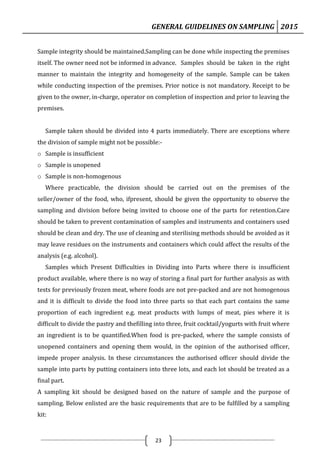 GENERAL GUIDELINES ON SAMPLING 2015
23
Sample integrity should be maintained.Sampling can be done while inspecting the premises
itself. The owner need not be informed in advance. Samples should be taken in the right
manner to maintain the integrity and homogeneity of the sample. Sample can be taken
while conducting inspection of the premises. Prior notice is not mandatory. Receipt to be
given to the owner, in-charge, operator on completion of inspection and prior to leaving the
premises.
Sample taken should be divided into 4 parts immediately. There are exceptions where
the division of sample might not be possible:-
o Sample is insufficient
o Sample is unopened
o Sample is non-homogenous
Where practicable, the division should be carried out on the premises of the
seller/owner of the food, who, ifpresent, should be given the opportunity to observe the
sampling and division before being invited to choose one of the parts for retention.Care
should be taken to prevent contamination of samples and instruments and containers used
should be clean and dry. The use of cleaning and sterilising methods should be avoided as it
may leave residues on the instruments and containers which could affect the results of the
analysis (e.g. alcohol).
Samples which Present Difficulties in Dividing into Parts where there is insufficient
product available, where there is no way of storing a final part for further analysis as with
tests for previously frozen meat, where foods are not pre-packed and are not homogenous
and it is difficult to divide the food into three parts so that each part contains the same
proportion of each ingredient e.g. meat products with lumps of meat, pies where it is
difficult to divide the pastry and thefilling into three, fruit cocktail/yogurts with fruit where
an ingredient is to be quantified.When food is pre-packed, where the sample consists of
unopened containers and opening them would, in the opinion of the authorised officer,
impede proper analysis. In these circumstances the authorised officer should divide the
sample into parts by putting containers into three lots, and each lot should be treated as a
final part.
A sampling kit should be designed based on the nature of sample and the purpose of
sampling. Below enlisted are the basic requirements that are to be fulfilled by a sampling
kit:
 