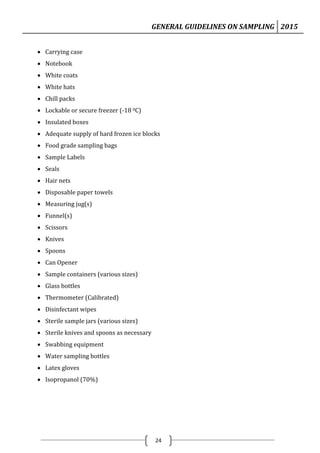 GENERAL GUIDELINES ON SAMPLING 2015
24
 Carrying case
 Notebook
 White coats
 White hats
 Chill packs
 Lockable or secure freezer (-18 0C)
 Insulated boxes
 Adequate supply of hard frozen ice blocks
 Food grade sampling bags
 Sample Labels
 Seals
 Hair nets
 Disposable paper towels
 Measuring jug(s)
 Funnel(s)
 Scissors
 Knives
 Spoons
 Can Opener
 Sample containers (various sizes)
 Glass bottles
 Thermometer (Calibrated)
 Disinfectant wipes
 Sterile sample jars (various sizes)
 Sterile knives and spoons as necessary
 Swabbing equipment
 Water sampling bottles
 Latex gloves
 Isopropanol (70%)
 