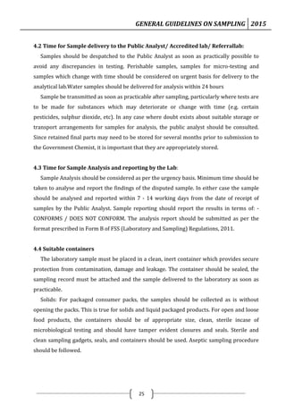 GENERAL GUIDELINES ON SAMPLING 2015
25
4.2 Time for Sample delivery to the Public Analyst/ Accredited lab/ Referrallab:
Samples should be despatched to the Public Analyst as soon as practically possible to
avoid any discrepancies in testing. Perishable samples, samples for micro-testing and
samples which change with time should be considered on urgent basis for delivery to the
analytical lab.Water samples should be delivered for analysis within 24 hours
Sample be transmitted as soon as practicable after sampling, particularly where tests are
to be made for substances which may deteriorate or change with time (e.g. certain
pesticides, sulphur dioxide, etc). In any case where doubt exists about suitable storage or
transport arrangements for samples for analysis, the public analyst should be consulted.
Since retained final parts may need to be stored for several months prior to submission to
the Government Chemist, it is important that they are appropriately stored.
4.3 Time for Sample Analysis and reporting by the Lab:
Sample Analysis should be considered as per the urgency basis. Minimum time should be
taken to analyse and report the findings of the disputed sample. In either case the sample
should be analysed and reported within 7 - 14 working days from the date of receipt of
samples by the Public Analyst. Sample reporting should report the results in terms of: -
CONFORMS / DOES NOT CONFORM. The analysis report should be submitted as per the
format prescribed in Form B of FSS (Laboratory and Sampling) Regulations, 2011.
4.4 Suitable containers
The laboratory sample must be placed in a clean, inert container which provides secure
protection from contamination, damage and leakage. The container should be sealed, the
sampling record must be attached and the sample delivered to the laboratory as soon as
practicable.
Solids: For packaged consumer packs, the samples should be collected as is without
opening the packs. This is true for solids and liquid packaged products. For open and loose
food products, the containers should be of appropriate size, clean, sterile incase of
microbiological testing and should have tamper evident closures and seals. Sterile and
clean sampling gadgets, seals, and containers should be used. Aseptic sampling procedure
should be followed.
 