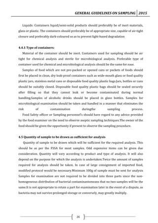 GENERAL GUIDELINES ON SAMPLING 2015
26
Liquids: Containers liquid/semi-solid products should preferably be of inert materials,
glass or plastic. The containers should preferably be of appropriate size, capable of air-tight
closure and preferably dark-coloured so as to prevent light-based degradation
4.4.1 Type of containers:
Material of the container should be inert. Containers used for sampling should be air
tight for chemical analysis and sterile for microbiological analysis. Preferable type of
container used for chemical and microbiological analysis should be the same for ease.
Samples of food which are not pre-packed or opened cans or packets of foods should
first be placed in clean, dry leak-proof containers such as wide-mouth glass or food quality
plastic jars, stainless metal cans or disposable food quality plastic bags.Jars, bottles or cans
should be suitably closed. Disposable food quality plastic bags should be sealed securely
after filling so that they cannot leak or become contaminated during normal
handling.Samples of alcoholic drinks should be placed in glass bottles. Samples for
microbiological examination should be taken and handled in a manner that eliminates the
risk of contamination duringthe sampling process.
Food Safety officer or Sampling personnel’s should have regard to any advice provided
by the food examiner on the need to observe aseptic sampling techniques.The owner of the
food should be given the opportunity if present to observe the sampling procedure.
4.5 Quantity of sample to be drawn as sufficient for analysis
Quantity of sample to be drawn which will be sufficient for the required analysis. This
should be as per the FSSA for most samples. Odd expensive items can be given due
consideration. Quantity will vary according to product and type of analysis. It will also
depend on the purpose for which the analysis is undertaken.Twice the amount of samples
required for analysis should be taken. In case of large consignment of imported food,
modified protocol would be necessary.Minimum 100g of sample must be sent for analysis
Samples for examination are not required to be divided into three parts since the non-
homogeneous distribution of bacterial contaminantsmeans that no two samples will be the
same.It is not appropriate to retain a part for examination later in the event of a dispute, as
bacteria may not survive prolonged storage or conversely, may greatly multiply.
 