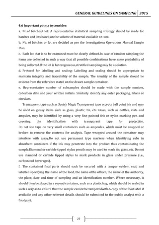 GENERAL GUIDELINES ON SAMPLING 2015
27
4.6 Important points to consider:
a. No.of batches/ lot: A representative statistical sampling strategy should be made for
batches and lots based on the volume of material available on-site.
b. No. of batches or lot are decided as per the Investigations Operations Manual Sample
Plan.
c. Each lot that is to be examined must be clearly defined.In case of random sampling the
items are collected in such a way that all possible combinations have same probability of
being collected.If the lot is heterogeneous,stratified sampling may be a solution.
d. Protocol for labelling and sealing: Labelling and sealing should be appropriate to
maintain integrity and traceability of the sample. The identity of the sample should be
evident from the reference stated on the drawn sample container.
e. Representative number of subsamples should be made with the sample number,
collection date and your written initials. Similarly identify any outer packaging, labels or
circulars.
Transparent tape such as Scotch Magic Transparent tape accepts ball point ink and may
be used on glossy items such as glass, plastic, tin, etc. Glass, such as bottles, vials and
ampules, may be identified by using a very fine pointed felt or nylon marking pen and
covering the identification with transparent tape for protection.
Do not use tape on very small containers such as ampoules, which must be snapped or
broken to remove the contents for analysis. Tape wrapped around the container may
interfere with assay.Do not use permanent type markers when identifying subs in
absorbent containers if the ink may penetrate into the product thus contaminating the
sample.Diamond or carbide tipped stylus pencils may be used to mark tin, glass, etc. Do not
use diamond or carbide tipped stylus to mark products in glass under pressure (i.e.,
carbonated beverages).
f. The contained final parts should each be secured with a tamper evident seal, and
labelled specifying the name of the food, the name ofthe officer, the name of the authority,
the place, date and time of sampling and an identification number. Where necessary, it
should then be placed in a second container, such as a plastic bag, which should be sealed in
such a way as to ensure that the sample cannot be tamperedwith.A copy of the food label if
available and any other relevant details should be submitted to the public analyst with a
final part.
 