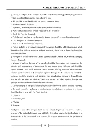GENERAL GUIDELINES ON SAMPLING 2015
28
g. Sealing the edges: All the samples should be sealed immediately post sampling. A tamper
evident seal should be used like wax, adhesives etc.
h. Thread: Maybe used to identify any tampering taking place.
i. Seal of the owner Required
j. Signature/Thumb impression of the owner/witness: Required.
k. Name and Address of the owner: Required on the container
l. Batch No. /Lot No. Required.
m. Code No. and serial no.of Local authority: Code/ License of Local Authority is required
n. Date and place of collection: Required.
o. Nature of article submitted: Required.
p. Nature and qty. of preservative added: Preservative should be added in amounts which
do not interfere with the chemical and microbial analysis. In case of doubt Public Analyst
should be consulted.
q. For Agmark sealed containers:-Grade, Agmark Label No./Batch no., Name of packaging
station. : Required.
r. Manner of packing: Packing of the sample should be done taking care to maintain the
integrity and homogeneity of the sample. Packing should avoid pilferage and should be
tamper evident. Clean inert container should be used offering adequate protection from
external contamination and protection against damage to the sample in transit.The
container should be sealed in such a manner that unauthorised opening is detectable and
sent to lab. as soon as possible.Precautions should be taken against leakage and
spoilage.Storage conditions should also be maintained.
s. Define category of analysis:The category of analysis for foods should be done according
to the requirement for regulatory or monitoring purpose. Category of analysis to be chosen
should be done in sync with the Public Analyst.
a. Chemical
b. Microbiological
c. Physical
d. Sensory
Final parts of food which are perishable should be keptrefrigerated or in a frozen state, as
necessary. The method of storage used will differ depending on whether the final part is to
be submitted to the public analyst or retained for possible submission to the government
chemist.
 