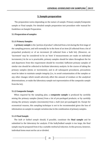 GENERAL GUIDELINES ON SAMPLING 2015
29
5. Sample preparation
The preparation varies depending on the nature of sample. Primary sample/Composite
sample or Final sample. For detailed sample preparation test procedure refer manual for
Guidelines on Sample Preparation.
5.1 Preparation of samples
5.1.1 Primary Samples
A primary sample is the ‘portion of product’ collected from a lot during the first stage of
the sampling process, and will normally be in the form of an item (if collected from a lot of
prepacked products) or of an increment (if collected from a bulk lot). (However, an
‘increment’ may be considered to be an ‘item’ if measurements are made on individual
increments.) As far as is practicable, primary samples should be taken throughout the lot
and departures from this requirement should be recorded. Sufficient primary samples of
similar size should be collected to facilitate laboratory analysis. In the course of taking the
primary samples (items or increments), and in all subsequent procedures, precautions
must be taken to maintain sample integrity (i.e., to avoid contamination of the samples or
any other changes which would adversely affect the amount of residues or the analytical
determinations, or make the laboratory sample not representative of the composite sample
from the lot).
5.1.2 Composite Sample
When required by the sampling plan, a composite sample is produced by carefully
mixing the primary samples (items) from a lot of pre-packaged products; or by carefully
mixing the primary samples (increments) from a bulk (not pre-packaged) lot. Except for
economical reasons, this sampling technique is not to be recommended given the loss of
information on sample-to-sample variation due to the combination of primary samples.
5.1.3 Final Sample
The bulk or bulked sample should, if possible, constitute the final sample and be
submitted to the laboratory for analysis. If the bulk/bulked sample is too large, the final
sample may be prepared from it by a suitable method of reduction. In this process, however,
individual items must not be cut or divided.
 