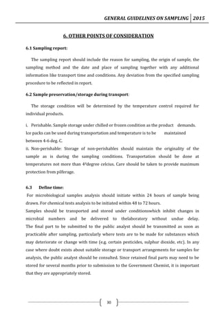 GENERAL GUIDELINES ON SAMPLING 2015
30
6. OTHER POINTS OF CONSIDERATION
6.1 Sampling report:
The sampling report should include the reason for sampling, the origin of sample, the
sampling method and the date and place of sampling together with any additional
information like transport time and conditions. Any deviation from the specified sampling
procedure to be reflected in report.
6.2 Sample preservation/storage during transport:
The storage condition will be determined by the temperature control required for
individual products.
i. Perishable. Sample storage under chilled or frozen condition as the product demands.
Ice packs can be used during transportation and temperature is to be maintained
between 4-6 deg. C.
ii. Non-perishable: Storage of non-perishables should maintain the originality of the
sample as is during the sampling conditions. Transportation should be done at
temperatures not more than 40degree celcius. Care should be taken to provide maximum
protection from pilferage.
6.3 Define time:
For microbiological samples analysis should initiate within 24 hours of sample being
drawn. For chemical tests analysis to be initiated within 48 to 72 hours.
Samples should be transported and stored under conditionswhich inhibit changes in
microbial numbers and be delivered to thelaboratory without undue delay.
The final part to be submitted to the public analyst should be transmitted as soon as
practicable after sampling, particularly where tests are to be made for substances which
may deteriorate or change with time (e.g. certain pesticides, sulphur dioxide, etc). In any
case where doubt exists about suitable storage or transport arrangements for samples for
analysis, the public analyst should be consulted. Since retained final parts may need to be
stored for several months prior to submission to the Government Chemist, it is important
that they are appropriately stored.
 