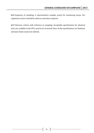 GENERAL GUIDELINES ON SAMPLING 2015
31
6.4 Frequency of sampling: 4 representative samples yearly for monitoring issues. For
regulatory issues it should be taken as and when required.
6.5 Tolerance criteria with reference to sampling: Acceptable specifications for chemical
tests are available in the PFA, need to be reviewed. Once all the specifications are finalized,
tolerance limits need to be defined.
 