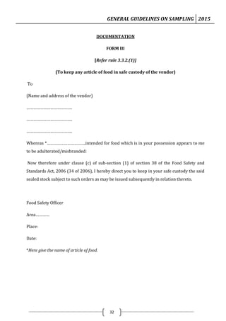 GENERAL GUIDELINES ON SAMPLING 2015
32
DOCUMENTATION
FORM III
[Refer rule 3.3.2.(1)]
(To keep any article of food in safe custody of the vendor)
To
(Name and address of the vendor)
………………………………….
………………………………….
………………………………….
Whereas *…………………………….intended for food which is in your possession appears to me
to be adulterated/misbranded:
Now therefore under clause (c) of sub-section (1) of section 38 of the Food Safety and
Standards Act, 2006 (34 of 2006), I hereby direct you to keep in your safe custody the said
sealed stock subject to such orders as may be issued subsequently in relation thereto.
Food Safety Officer
Area…………
Place:
Date:
*Here give the name of article of food.
 