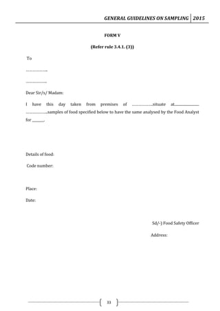 GENERAL GUIDELINES ON SAMPLING 2015
33
FORM V
(Refer rule 3.4.1. (3))
To
………………..
……………….
Dear Sir/s/ Madam:
I have this day taken from premises of ……………….situate at...........................
………………..samples of food specified below to have the same analysed by the Food Analyst
for _______.
Details of food:
Code number:
Place:
Date:
Sd/-) Food Safety Officer
Address:
 