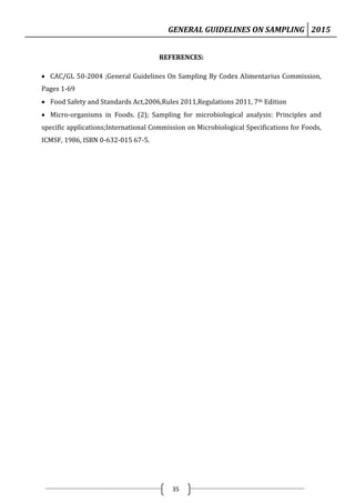 GENERAL GUIDELINES ON SAMPLING 2015
35
REFERENCES:
 CAC/GL 50-2004 ;General Guidelines On Sampling By Codex Alimentarius Commission,
Pages 1-69
 Food Safety and Standards Act,2006,Rules 2011,Regulations 2011, 7th Edition
 Micro-organisms in Foods. (2); Sampling for microbiological analysis: Principles and
specific applications;International Commission on Microbiological Specifications for Foods,
ICMSF, 1986, ISBN 0-632-015 67-5.
 