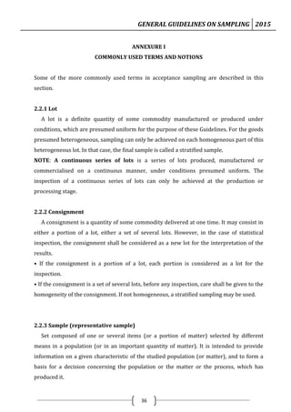GENERAL GUIDELINES ON SAMPLING 2015
36
ANNEXURE I
COMMONLY USED TERMS AND NOTIONS
Some of the more commonly used terms in acceptance sampling are described in this
section.
2.2.1 Lot
A lot is a definite quantity of some commodity manufactured or produced under
conditions, which are presumed uniform for the purpose of these Guidelines. For the goods
presumed heterogeneous, sampling can only be achieved on each homogeneous part of this
heterogeneous lot. In that case, the final sample is called a stratified sample.
NOTE: A continuous series of lots is a series of lots produced, manufactured or
commercialised on a continuous manner, under conditions presumed uniform. The
inspection of a continuous series of lots can only be achieved at the production or
processing stage.
2.2.2 Consignment
A consignment is a quantity of some commodity delivered at one time. It may consist in
either a portion of a lot, either a set of several lots. However, in the case of statistical
inspection, the consignment shall be considered as a new lot for the interpretation of the
results.
• If the consignment is a portion of a lot, each portion is considered as a lot for the
inspection.
• If the consignment is a set of several lots, before any inspection, care shall be given to the
homogeneity of the consignment. If not homogeneous, a stratified sampling may be used.
2.2.3 Sample (representative sample)
Set composed of one or several items (or a portion of matter) selected by different
means in a population (or in an important quantity of matter). It is intended to provide
information on a given characteristic of the studied population (or matter), and to form a
basis for a decision concerning the population or the matter or the process, which has
produced it.
 