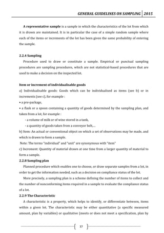 GENERAL GUIDELINES ON SAMPLING 2015
37
A representative sample is a sample in which the characteristics of the lot from which
it is drawn are maintained. It is in particular the case of a simple random sample where
each of the items or increments of the lot has been given the same probability of entering
the sample.
2.2.4 Sampling
Procedure used to draw or constitute a sample. Empirical or punctual sampling
procedures are sampling procedures, which are not statistical-based procedures that are
used to make a decision on the inspected lot.
Item or increment of individualisable goods
a) Individualisable goods: Goods which can be individualised as items (see b) or in
increments (see c), for example :
• a pre-package,
• a flask or a spoon containing a quantity of goods determined by the sampling plan, and
taken from a lot, for example :
- a volume of milk or of wine stored in a tank,
- a quantity of goods taken from a conveyor belt,…
b) Item: An actual or conventional object on which a set of observations may be made, and
which is drawn to form a sample.
Note: The terms “individual” and “unit” are synonymous with “item”
c) Increment: Quantity of material drawn at one time from a larger quantity of material to
form a sample.
2.2.8 Sampling plan
Planned procedure which enables one to choose, or draw separate samples from a lot, in
order to get the information needed, such as a decision on compliance status of the lot.
More precisely, a sampling plan is a scheme defining the number of items to collect and
the number of nonconforming items required in a sample to evaluate the compliance status
of a lot.
2.2.9 The Characteristic
A characteristic is a property, which helps to identify, or differentiate between, items
within a given lot. The characteristic may be either quantitative (a specific measured
amount, plan by variables) or qualitative (meets or does not meet a specification, plan by
 
