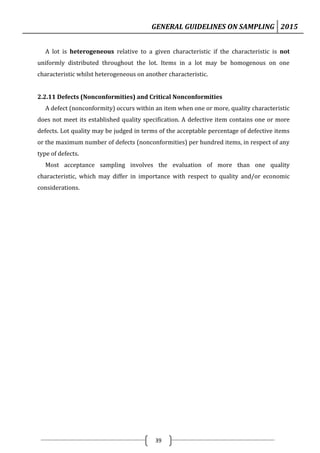 GENERAL GUIDELINES ON SAMPLING 2015
39
A lot is heterogeneous relative to a given characteristic if the characteristic is not
uniformly distributed throughout the lot. Items in a lot may be homogenous on one
characteristic whilst heterogeneous on another characteristic.
2.2.11 Defects (Nonconformities) and Critical Nonconformities
A defect (nonconformity) occurs within an item when one or more, quality characteristic
does not meet its established quality specification. A defective item contains one or more
defects. Lot quality may be judged in terms of the acceptable percentage of defective items
or the maximum number of defects (nonconformities) per hundred items, in respect of any
type of defects.
Most acceptance sampling involves the evaluation of more than one quality
characteristic, which may differ in importance with respect to quality and/or economic
considerations.
 