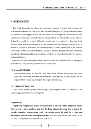 GENERAL GUIDELINES ON SAMPLING 2015
2
1. INTRODUCTION
The Food Standards are aimed at protecting consumers’ health and ensuring fair
practices in the food trade. The prescribed method of sampling are designed to ensure that
fair and valid sampling procedures are used when food is being tested for compliance with
a particular commodity standard. The sampling methods are intended for use as methods
designed to avoid or remove difficulties which may be created by diverging legal,
administrative and technical approaches to sampling and by diverging interpretation of
results of analysis in relation to lots or consignments of foods, in the light of the relevant
provision(s) of the applicable standard. A lot is a definite quantity of some commodity
manufactured or produced under conditions, which are presumed uniform for the purpose
of these Guidelines.
The present guidelines have been elaborated to facilitate the implementation of these goals
by FSSA Food Safety officers, government and other users.
.
1.1 Scope of SAMPLING
These Guidelines can be used by FSSA Food Safety Officers, government and other
users who can select from the recommended sampling plan the best suited for the
inspection to be made depending on the purpose of sampling.
1.2 PURPOSE OF SAMPLING
 Label should mention purpose of drawing / collecting the sample i.e. whether it’s for
regulatory purpose or for monitoring only.
I. Regulatory:
Regulatory samples are picked for evaluation in case of certain concerns, issues.
The reports of these analyses are filed for legal actions. Keeping this in mind, the
sample integrity, homogeneity, and representativeness is vital for a fare and
meaningful inference and subsequent actions. Sub-set part covered in Section 47 of the
FSSA act. Accredited labs to be notified in each zone.
 