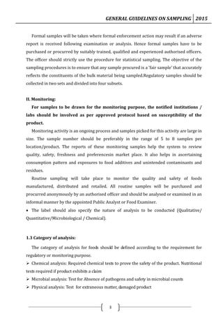 GENERAL GUIDELINES ON SAMPLING 2015
3
Formal samples will be taken where formal enforcement action may result if an adverse
report is received following examination or analysis. Hence formal samples have to be
purchased or procurred by suitably trained, qualified and experienced authorised officers.
The officer should strictly use the procedure for statistical sampling. The objective of the
sampling procedures is to ensure that any sample procured is a ‘fair sample’ that accurately
reflects the constituents of the bulk material being sampled.Regulatory samples should be
collected in two sets and divided into four subsets.
II. Monitoring:
For samples to be drawn for the monitoring purpose, the notified institutions /
labs should be involved as per approved protocol based on susceptibility of the
product.
Monitoring activity is an ongoing process and samples picked for this activity are large in
size. The sample number should be preferably in the range of 5 to 8 samples per
location/product. The reports of these monitoring samples help the system to review
quality, safety, freshness and preferencesin market place. It also helps in ascertaining
consumption pattern and exposures to food additives and unintended contaminants and
residues.
Routine sampling will take place to monitor the quality and safety of foods
manufactured, distributed and retailed. All routine samples will be purchased and
procurred anonymously by an authorised officer and should be analysed or examined in an
informal manner by the appointed Public Analyst or Food Examiner.
 The label should also specify the nature of analysis to be conducted (Qualitative/
Quantitative/Microbiological / Chemical).
1.3 Category of analysis:
The category of analysis for foods should be defined according to the requirement for
regulatory or monitoring purpose.
 Chemical analysis: Required chemical tests to prove the safety of the product. Nutritional
tests required if product exhibits a claim
 Microbial analysis: Test for Absence of pathogens and safety in microbial counts
 Physical analysis: Test for extraneous matter, damaged product
 