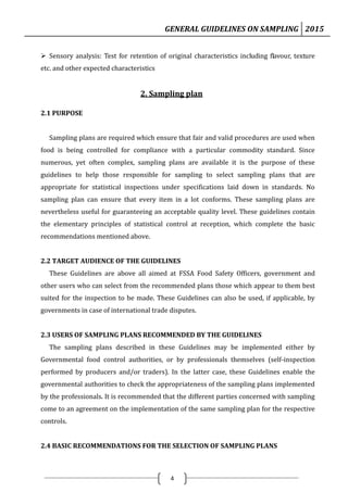 GENERAL GUIDELINES ON SAMPLING 2015
4
 Sensory analysis: Test for retention of original characteristics including flavour, texture
etc. and other expected characteristics
2. Sampling plan
2.1 PURPOSE
Sampling plans are required which ensure that fair and valid procedures are used when
food is being controlled for compliance with a particular commodity standard. Since
numerous, yet often complex, sampling plans are available it is the purpose of these
guidelines to help those responsible for sampling to select sampling plans that are
appropriate for statistical inspections under specifications laid down in standards. No
sampling plan can ensure that every item in a lot conforms. These sampling plans are
nevertheless useful for guaranteeing an acceptable quality level. These guidelines contain
the elementary principles of statistical control at reception, which complete the basic
recommendations mentioned above.
2.2 TARGET AUDIENCE OF THE GUIDELINES
These Guidelines are above all aimed at FSSA Food Safety Officers, government and
other users who can select from the recommended plans those which appear to them best
suited for the inspection to be made. These Guidelines can also be used, if applicable, by
governments in case of international trade disputes.
2.3 USERS OF SAMPLING PLANS RECOMMENDED BY THE GUIDELINES
The sampling plans described in these Guidelines may be implemented either by
Governmental food control authorities, or by professionals themselves (self-inspection
performed by producers and/or traders). In the latter case, these Guidelines enable the
governmental authorities to check the appropriateness of the sampling plans implemented
by the professionals. It is recommended that the different parties concerned with sampling
come to an agreement on the implementation of the same sampling plan for the respective
controls.
2.4 BASIC RECOMMENDATIONS FOR THE SELECTION OF SAMPLING PLANS
 