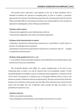 GENERAL GUIDELINES ON SAMPLING 2015
5
The present clause represents a pre-requisite to the use of these Guidelines and is
intended to facilitate the selection of sampling plans, as well as to follow a systematic
approach for this selection. The following enumerates the essential points that the relevant
FSSA Food Safety Officers, Governments and other users should address for the selection of
appropriate sampling plans, when setting-up specifications.
1) Nature of the control
• Characteristic applicable to each individual item of the lot
• Characteristic applicable to the whole lot (statistical approach)
2) Nature of the characteristic to control
• Qualitative characteristic (characteristic measured on a pass/failed or similar basis, i.e.
presence of a pathogen micro-organism)
• Quantitative characteristic (characteristic measured on a continuous scale, for example
a compositional characteristic)
3) Choice of the quality level (AQL or LQ)
• In accordance with the principles laid down in the FSSA Manual and with the type of risk:
critical/ non-critical non-conformities.
The Acceptable Quality Level (AQL) for a given sampling plan is the rate of non-
conforming items at which a lot will be rejected with a low probability, usually 5 %.The
Acceptable Quality Level (AQL) is used as an indexing criterion applied to a continuous series
of lots which corresponds to a maximum rate of acceptable defective items in lots (or the
maximum number of defective items per hundred items). This does not mean that all the lots
having a rate of defective items greater than the AQL will be rejected at the control, but this
means that the higher the rate of defective items exceeds the AQL, the greater is the
probability of rejection of a lot.
4) Nature of the lot
• Bulk or pre-packed commodities
• Size, homogeneity and distribution concerning the characteristic to control
 