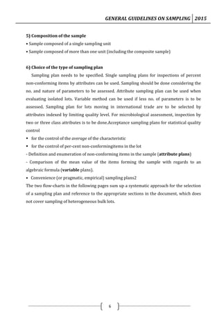 GENERAL GUIDELINES ON SAMPLING 2015
6
5) Composition of the sample
• Sample composed of a single sampling unit
• Sample composed of more than one unit (including the composite sample)
6) Choice of the type of sampling plan
Sampling plan needs to be specified. Single sampling plans for inspections of percent
non-conforming items by attributes can be used. Sampling should be done considering the
no. and nature of parameters to be assessed. Attribute sampling plan can be used when
evaluating isolated lots. Variable method can be used if less no. of parameters is to be
assessed. Sampling plan for lots moving in international trade are to be selected by
attributes indexed by limiting quality level. For microbiological assessment, inspection by
two or three class attributes is to be done.Acceptance sampling plans for statistical quality
control
 for the control of the average of the characteristic
 for the control of per-cent non-conformingitems in the lot
- Definition and enumeration of non-conforming items in the sample (attribute plans)
- Comparison of the mean value of the items forming the sample with regards to an
algebraic formula (variable plans).
• Convenience (or pragmatic, empirical) sampling plans2
The two flow-charts in the following pages sum up a systematic approach for the selection
of a sampling plan and reference to the appropriate sections in the document, which does
not cover sampling of heterogeneous bulk lots.
 