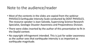 Note to the audience/reader
• Most of the contents in the slides are copied from the webinar
PHIVOLCS Earthquake Intensity Scale conducted by DOST PHIVOLCS.
The resource speaker is Joan Salcedo, Supervising Science Research
Specialist, Geologic Disaster Awareness and Preparedness Division.
• There were slides inserted by the author of this presentation to fit in
the DepEd context.
• No copyright infringement intended. This is just for wider awareness
as the author sees that earthquake intensity is as important as
earthquake magnitude.
 