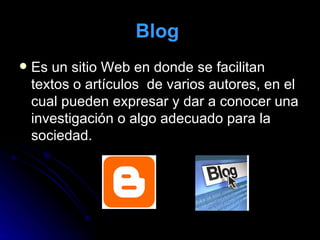 Blog   Es un sitio Web en donde se facilitan textos o artículos  de varios autores, en el cual pueden expresar y dar a conocer una investigación o algo adecuado para la sociedad.  