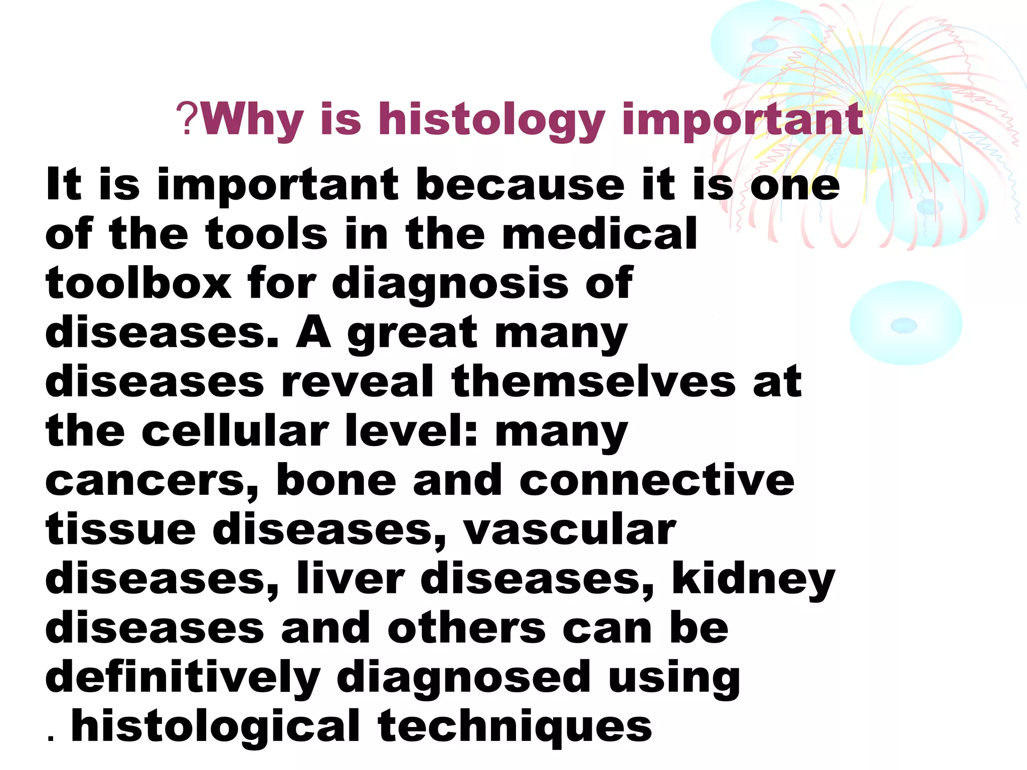 ?Why is histology important
It is important because it is one
of the tools in the medical
toolbox for diagnosis of
diseases. A great many
diseases reveal themselves at
the cellular level: many
cancers, bone and connective
tissue diseases, vascular
diseases, liver diseases, kidney
diseases and others can be
definitively diagnosed using
. histological techniques

 