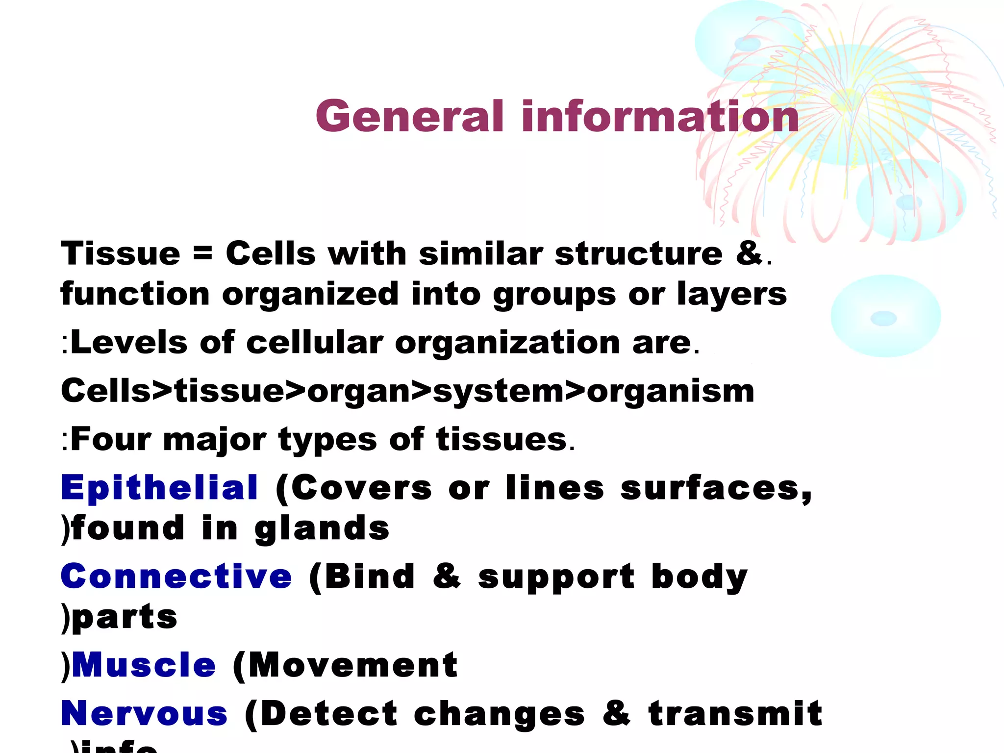General information
Tissue = Cells with similar structure &.
function organized into groups or layers
:Levels of cellular organization are.
Cells>tissue>organ>system>organism
:Four major types of tissues.
Epithelial (Covers or lines surfaces,
(found in glands
Connective (Bind & support body
(parts
(Muscle (Movement
Nervous (Detect changes & transmit

 