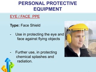 PERSONAL PROTECTIVE
EQUIPMENT
EYE / FACE PPE
Type: Face Shield
- Use in protecting the eye and
face against flying objects
- Further use, in protecting
chemical splashes and
radiation.
 