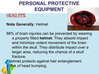 PERSONAL PROTECTIVE
EQUIPMENT
HEAD PPE
Note Generally: Helmet
88% of brain injuries can be prevented by wearing
a properly fitted helmet. They absorb impact
and minimize violent movement of the brain
within the skull. They distribute impact over a
larger area, reducing the chance of a skull
fracture.
- Helmet protects against hair entanglement.
- Risk of head bumping.
 