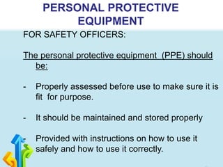 PERSONAL PROTECTIVE
EQUIPMENT
FOR SAFETY OFFICERS:
The personal protective equipment (PPE) should
be:
- Properly assessed before use to make sure it is
fit for purpose.
- It should be maintained and stored properly
- Provided with instructions on how to use it
safely and how to use it correctly.
 