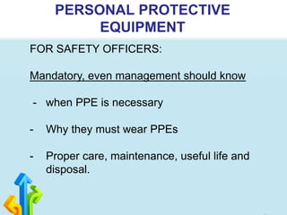 PERSONAL PROTECTIVE
EQUIPMENT
FOR SAFETY OFFICERS:
Mandatory, even management should know
- when PPE is necessary
- Why they must wear PPEs
- Proper care, maintenance, useful life and
disposal.
 