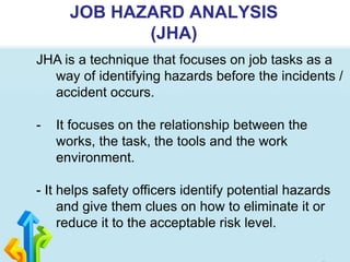 JOB HAZARD ANALYSIS
(JHA)
JHA is a technique that focuses on job tasks as a
way of identifying hazards before the incidents /
accident occurs.
- It focuses on the relationship between the
works, the task, the tools and the work
environment.
- It helps safety officers identify potential hazards
and give them clues on how to eliminate it or
reduce it to the acceptable risk level.
 