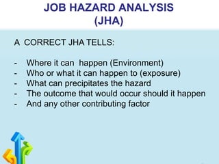 JOB HAZARD ANALYSIS
(JHA)
A CORRECT JHA TELLS:
- Where it can happen (Environment)
- Who or what it can happen to (exposure)
- What can precipitates the hazard
- The outcome that would occur should it happen
- And any other contributing factor
 