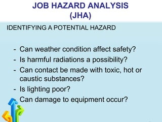 - Can weather condition affect safety?
- Is harmful radiations a possibility?
- Can contact be made with toxic, hot or
caustic substances?
- Is lighting poor?
- Can damage to equipment occur?
JOB HAZARD ANALYSIS
(JHA)
IDENTIFYING A POTENTIAL HAZARD
 