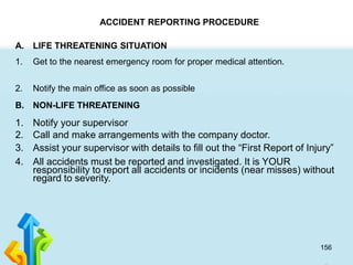 156
ACCIDENT REPORTING PROCEDURE
A. LIFE THREATENING SITUATION
1. Get to the nearest emergency room for proper medical attention.
2. Notify the main office as soon as possible
B. NON-LIFE THREATENING
1. Notify your supervisor
2. Call and make arrangements with the company doctor.
3. Assist your supervisor with details to fill out the “First Report of Injury”
4. All accidents must be reported and investigated. It is YOUR
responsibility to report all accidents or incidents (near misses) without
regard to severity.
 