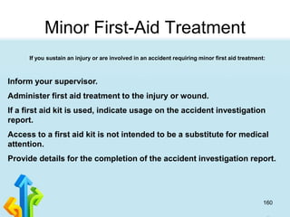 160
Minor First-Aid Treatment
If you sustain an injury or are involved in an accident requiring minor first aid treatment:
Inform your supervisor.
Administer first aid treatment to the injury or wound.
If a first aid kit is used, indicate usage on the accident investigation
report.
Access to a first aid kit is not intended to be a substitute for medical
attention.
Provide details for the completion of the accident investigation report.
 